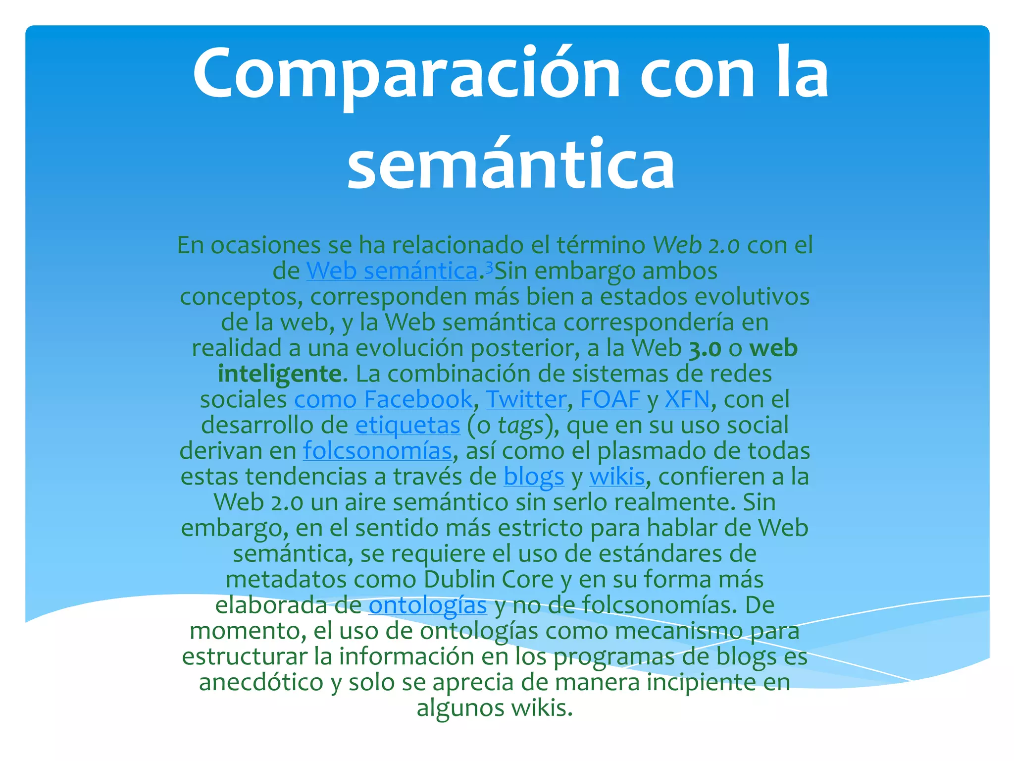 Comparación con la
    semántica
En ocasiones se ha relacionado el término Web 2.0 con el
         de Web semántica.3Sin embargo ambos
conceptos, corresponden más bien a estados evolutivos
    de la web, y la Web semántica correspondería en
 realidad a una evolución posterior, a la Web 3.0 o web
   inteligente. La combinación de sistemas de redes
  sociales como Facebook, Twitter, FOAF y XFN, con el
  desarrollo de etiquetas (o tags), que en su uso social
derivan en folcsonomías, así como el plasmado de todas
estas tendencias a través de blogs y wikis, confieren a la
   Web 2.0 un aire semántico sin serlo realmente. Sin
embargo, en el sentido más estricto para hablar de Web
     semántica, se requiere el uso de estándares de
    metadatos como Dublin Core y en su forma más
   elaborada de ontologías y no de folcsonomías. De
 momento, el uso de ontologías como mecanismo para
estructurar la información en los programas de blogs es
  anecdótico y solo se aprecia de manera incipiente en
                      algunos wikis.
 