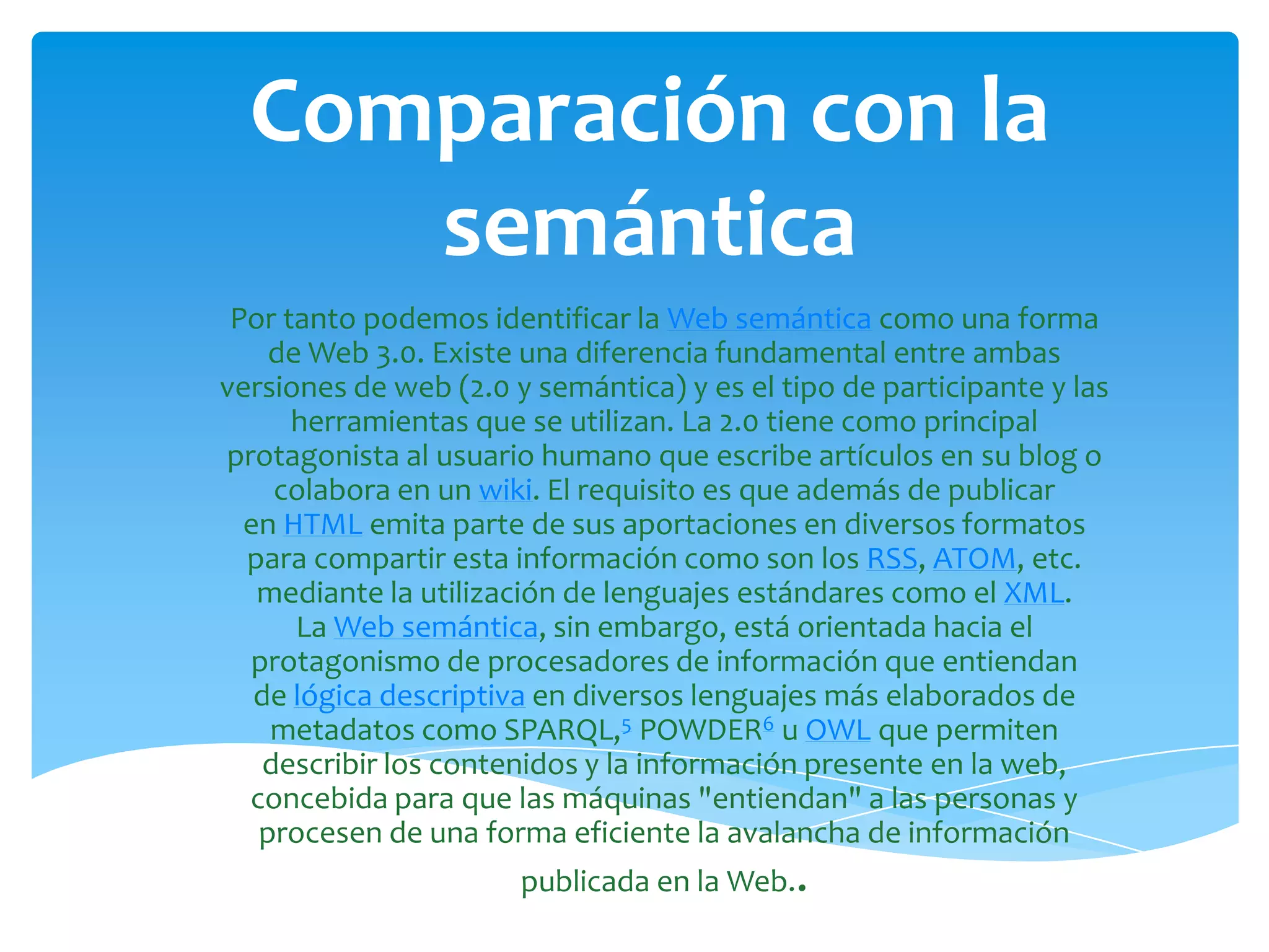 Comparación con la
     semántica
 Por tanto podemos identificar la Web semántica como una forma
    de Web 3.0. Existe una diferencia fundamental entre ambas
versiones de web (2.0 y semántica) y es el tipo de participante y las
      herramientas que se utilizan. La 2.0 tiene como principal
protagonista al usuario humano que escribe artículos en su blog o
     colabora en un wiki. El requisito es que además de publicar
  en HTML emita parte de sus aportaciones en diversos formatos
  para compartir esta información como son los RSS, ATOM, etc.
   mediante la utilización de lenguajes estándares como el XML.
      La Web semántica, sin embargo, está orientada hacia el
  protagonismo de procesadores de información que entiendan
   de lógica descriptiva en diversos lenguajes más elaborados de
    metadatos como SPARQL,5 POWDER6 u OWL que permiten
    describir los contenidos y la información presente en la web,
  concebida para que las máquinas "entiendan" a las personas y
   procesen de una forma eficiente la avalancha de información
                       publicada en la Web..
 