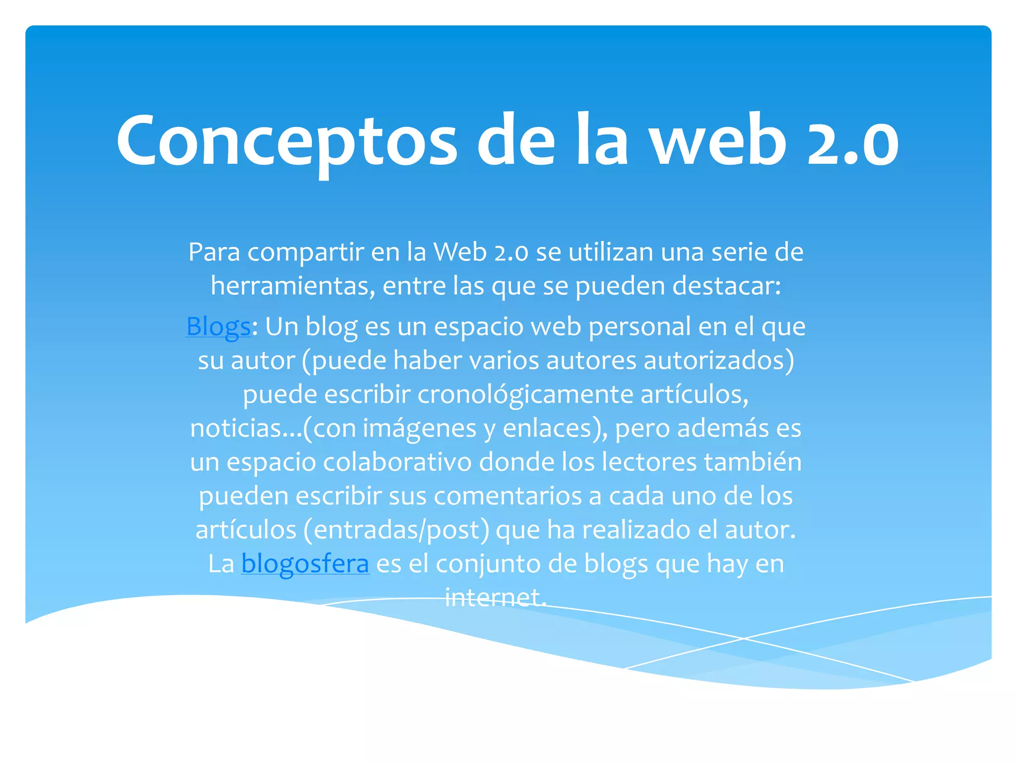 Conceptos de la web 2.0
  Para compartir en la Web 2.0 se utilizan una serie de
    herramientas, entre las que se pueden destacar:
  Blogs: Un blog es un espacio web personal en el que
   su autor (puede haber varios autores autorizados)
        puede escribir cronológicamente artículos,
  noticias...(con imágenes y enlaces), pero además es
  un espacio colaborativo donde los lectores también
   pueden escribir sus comentarios a cada uno de los
   artículos (entradas/post) que ha realizado el autor.
    La blogosfera es el conjunto de blogs que hay en
                         internet.
 