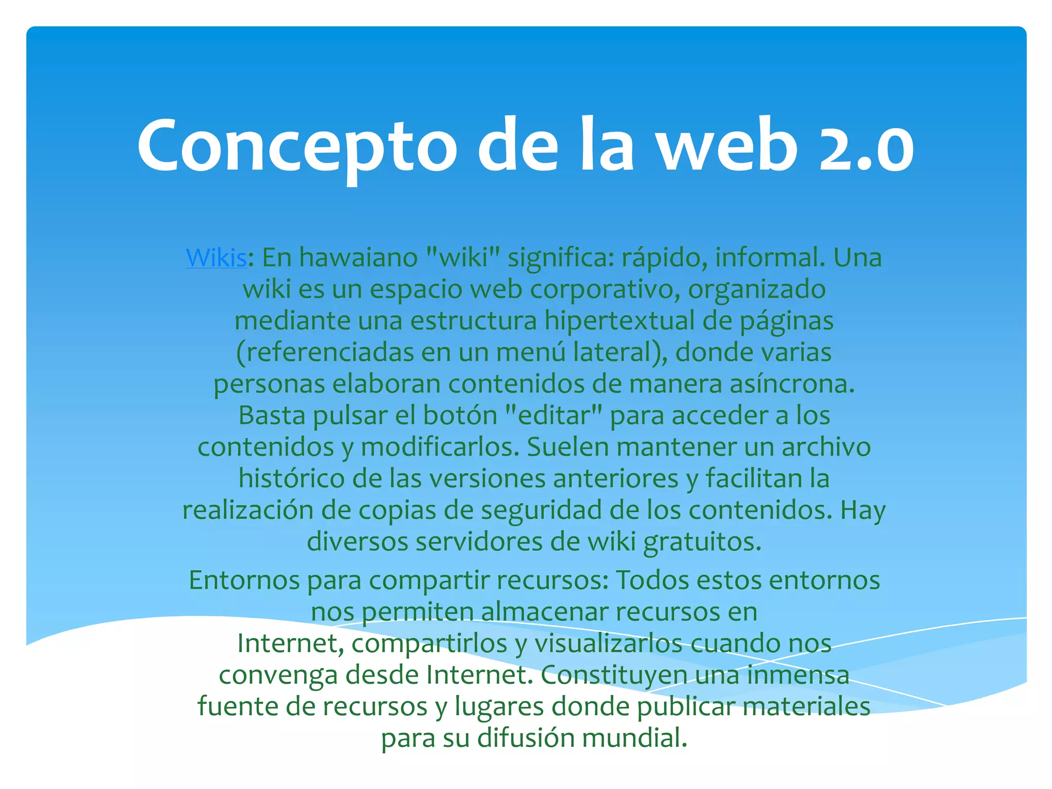 Concepto de la web 2.0
 Wikis: En hawaiano "wiki" significa: rápido, informal. Una
       wiki es un espacio web corporativo, organizado
      mediante una estructura hipertextual de páginas
      (referenciadas en un menú lateral), donde varias
    personas elaboran contenidos de manera asíncrona.
      Basta pulsar el botón "editar" para acceder a los
   contenidos y modificarlos. Suelen mantener un archivo
      histórico de las versiones anteriores y facilitan la
 realización de copias de seguridad de los contenidos. Hay
             diversos servidores de wiki gratuitos.
  Entornos para compartir recursos: Todos estos entornos
             nos permiten almacenar recursos en
      Internet, compartirlos y visualizarlos cuando nos
     convenga desde Internet. Constituyen una inmensa
   fuente de recursos y lugares donde publicar materiales
                   para su difusión mundial.
 