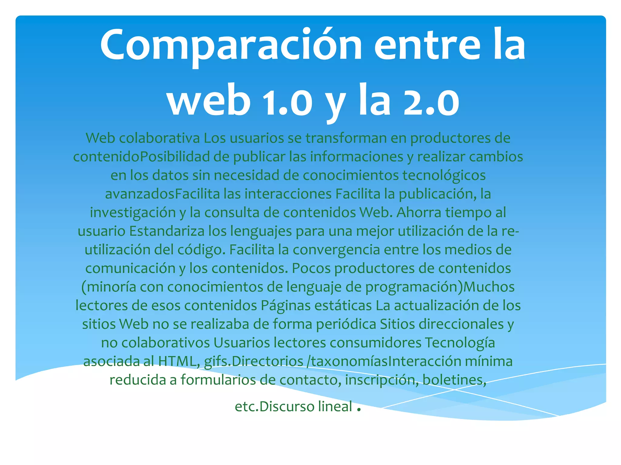 Comparación entre la
      web 1.0 y la 2.0
   Web colaborativa Los usuarios se transforman en productores de
contenidoPosibilidad de publicar las informaciones y realizar cambios
       en los datos sin necesidad de conocimientos tecnológicos
      avanzadosFacilita las interacciones Facilita la publicación, la
   investigación y la consulta de contenidos Web. Ahorra tiempo al
 usuario Estandariza los lenguajes para una mejor utilización de la re-
  utilización del código. Facilita la convergencia entre los medios de
  comunicación y los contenidos. Pocos productores de contenidos
 (minoría con conocimientos de lenguaje de programación)Muchos
lectores de esos contenidos Páginas estáticas La actualización de los
  sitios Web no se realizaba de forma periódica Sitios direccionales y
      no colaborativos Usuarios lectores consumidores Tecnología
  asociada al HTML, gifs.Directorios /taxonomíasInteracción mínima
       reducida a formularios de contacto, inscripción, boletines,
                         etc.Discurso lineal .
 