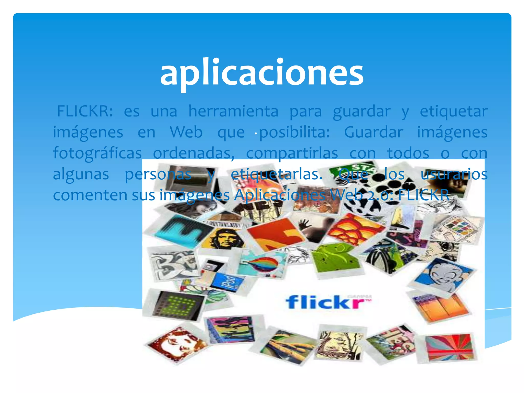 aplicaciones
 FLICKR: es una herramienta para guardar y etiquetar
imágenes en Web que . posibilita: Guardar imágenes
fotográficas ordenadas, compartirlas con todos o con
algunas personas y etiquetarlas. Que los usurarios
comenten sus imágenes Aplicaciones Web 2.0: FLICKR
 