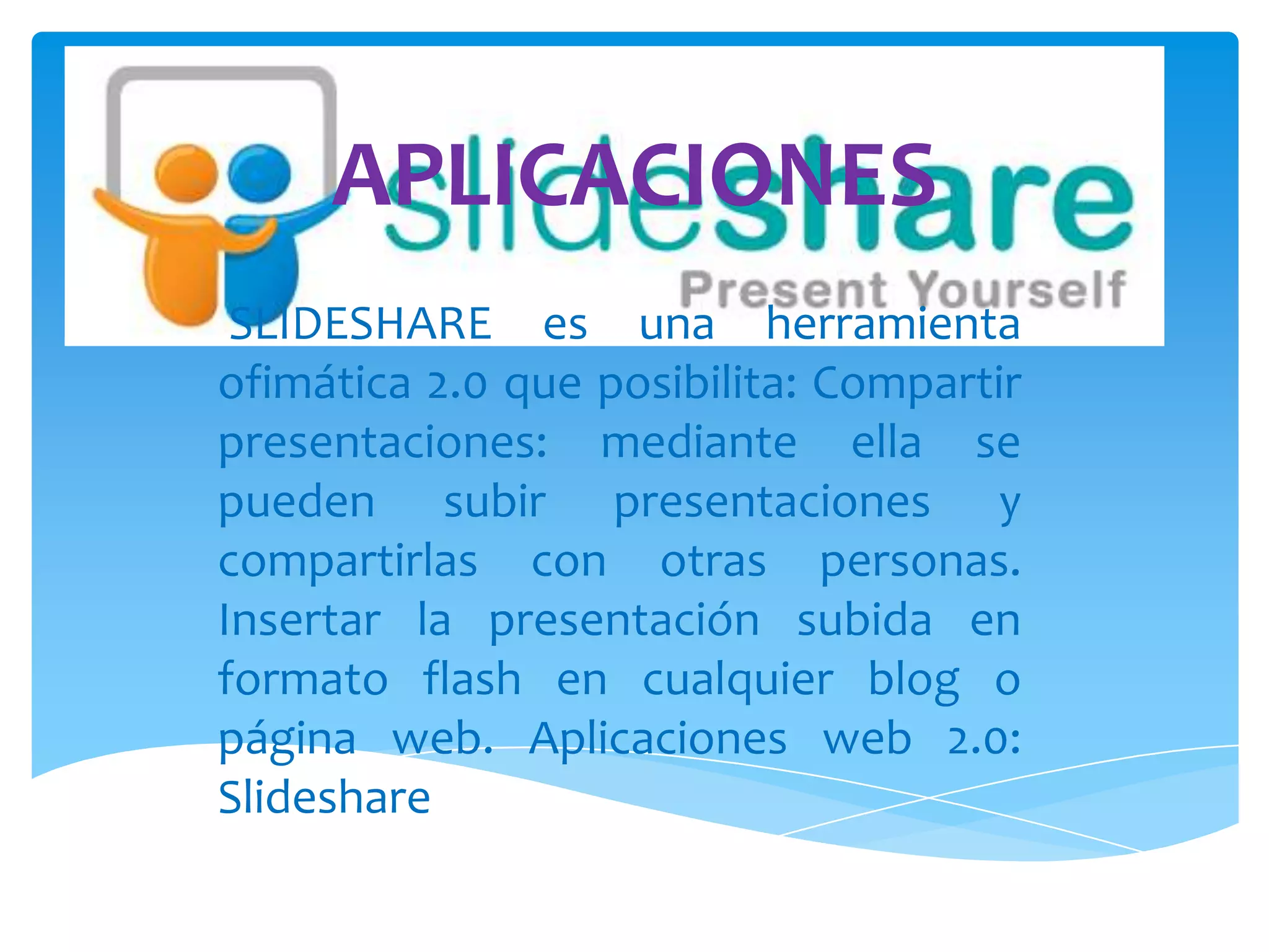 APLICACIONES
 SLIDESHARE es una herramienta
ofimática 2.0 que posibilita: Compartir
presentaciones: mediante ella se
pueden subir presentaciones y
compartirlas con otras personas.
Insertar la presentación subida en
formato flash en cualquier blog o
página web. Aplicaciones web 2.0:
Slideshare
 
