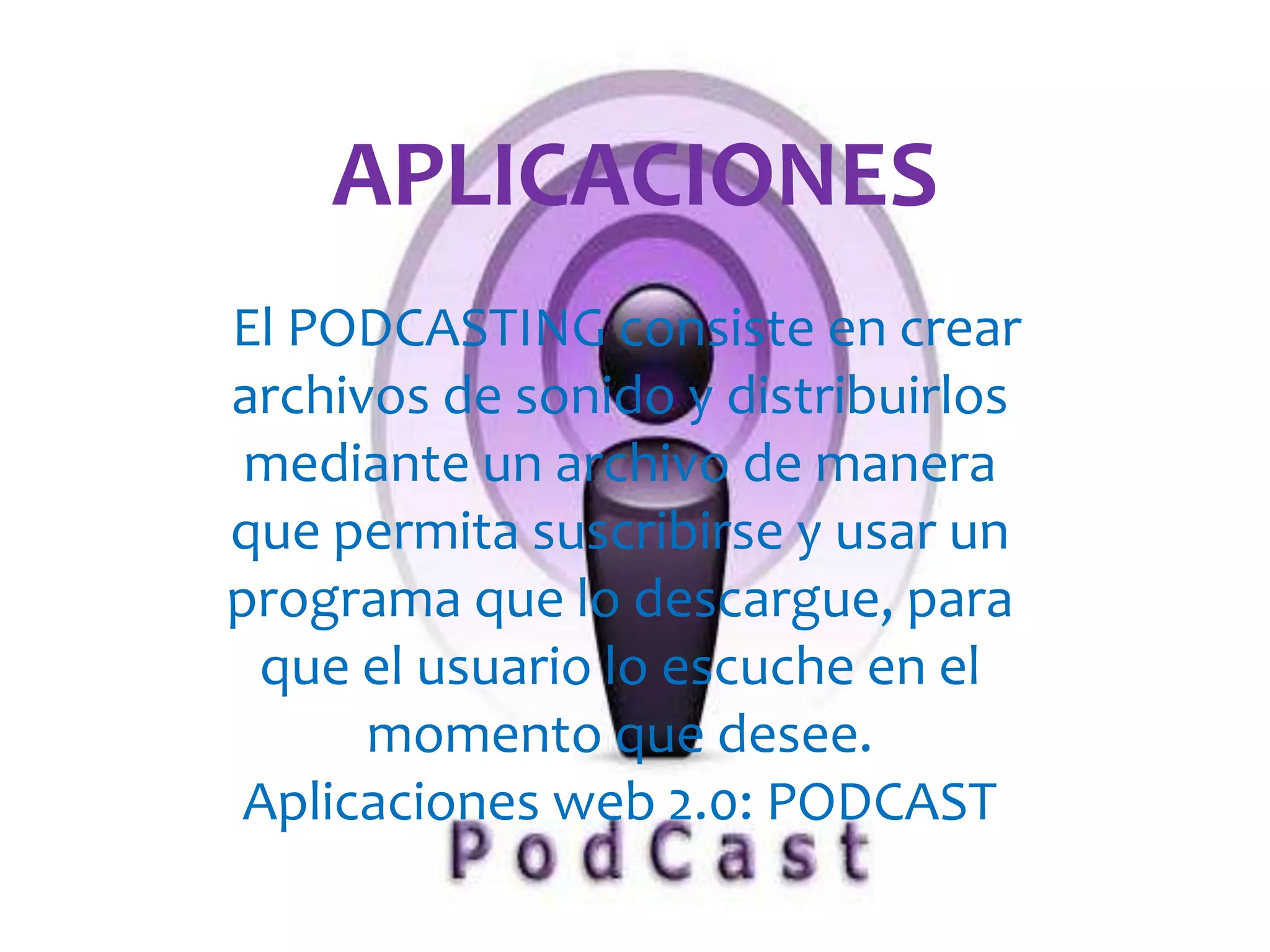 APLICACIONES
El PODCASTING consiste en crear
1

archivos de sonido y distribuirlos
 mediante un archivo de manera
que permita suscribirse y usar un
programa que lo descargue, para
 que el usuario lo escuche en el
      momento que desee.
 Aplicaciones web 2.0: PODCAST
 