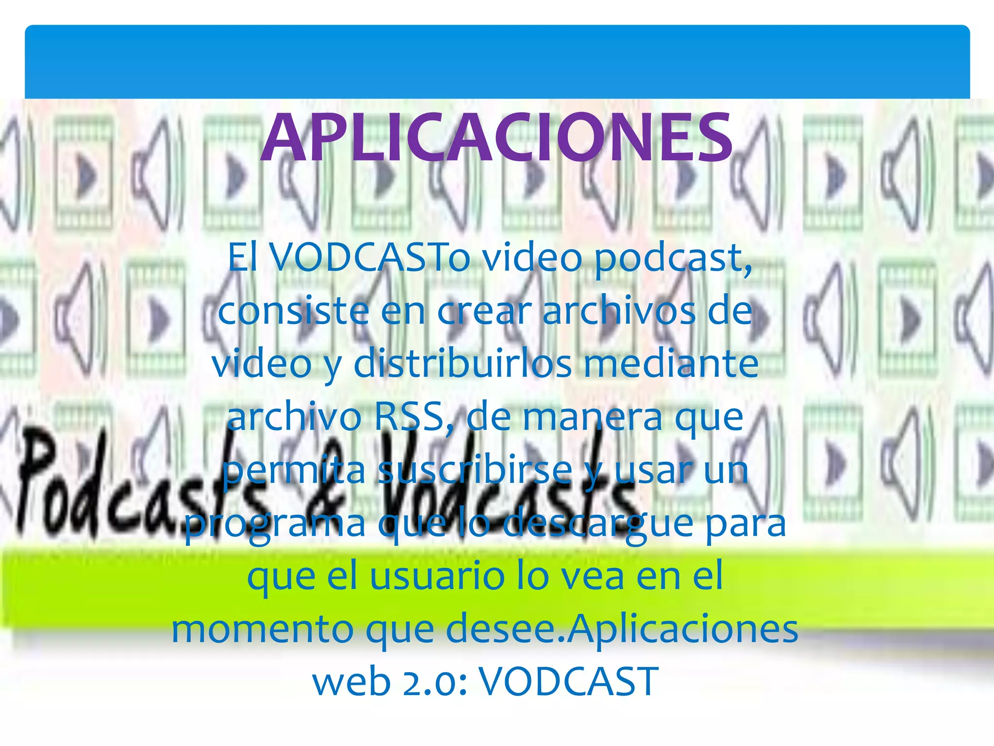 APLICACIONES
  El VODCASTo video podcast,
  consiste en crear archivos de
 video y distribuirlos mediante
  archivo RSS, de manera que
  permita suscribirse y usar un
programa que lo descargue para
   que el usuario lo vea en el
momento que desee.Aplicaciones
       web 2.0: VODCAST
 
