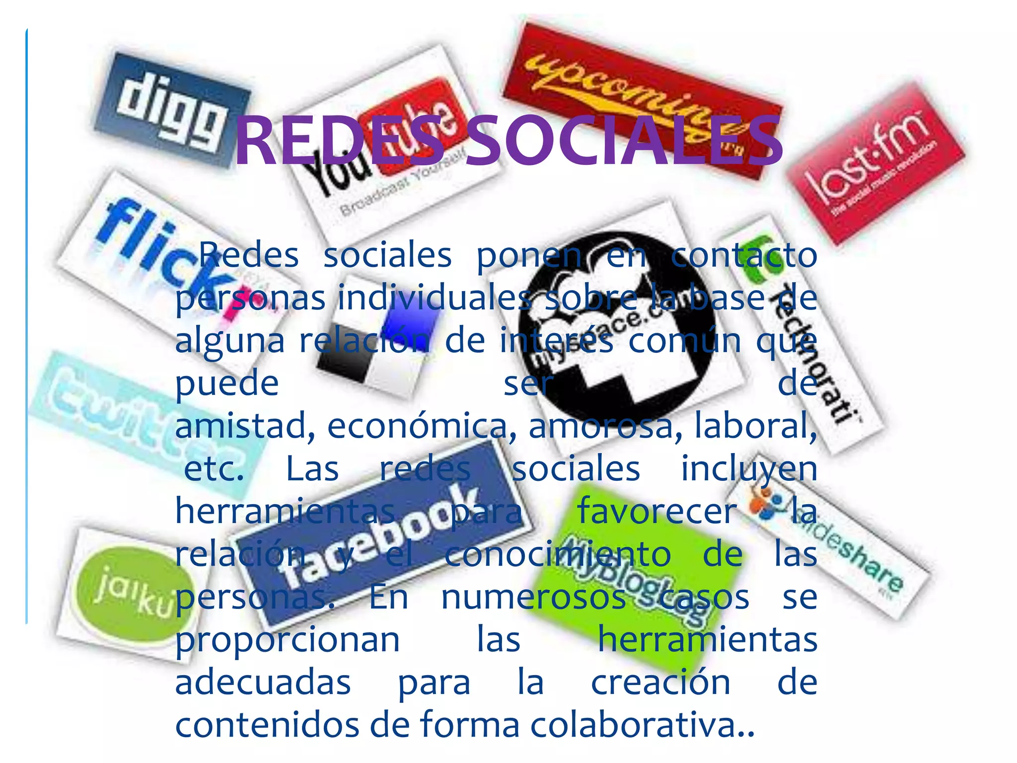 REDES SOCIALES
  Redes sociales ponen en contacto
personas individuales sobre la base de
alguna relación de interés común que
puede               ser             de
amistad, económica, amorosa, laboral,
 etc. Las redes sociales incluyen
herramientas para favorecer la
relación y el conocimiento de las
personas. En numerosos casos se
proporcionan      las    herramientas
adecuadas para la creación de
contenidos de forma colaborativa..
 
