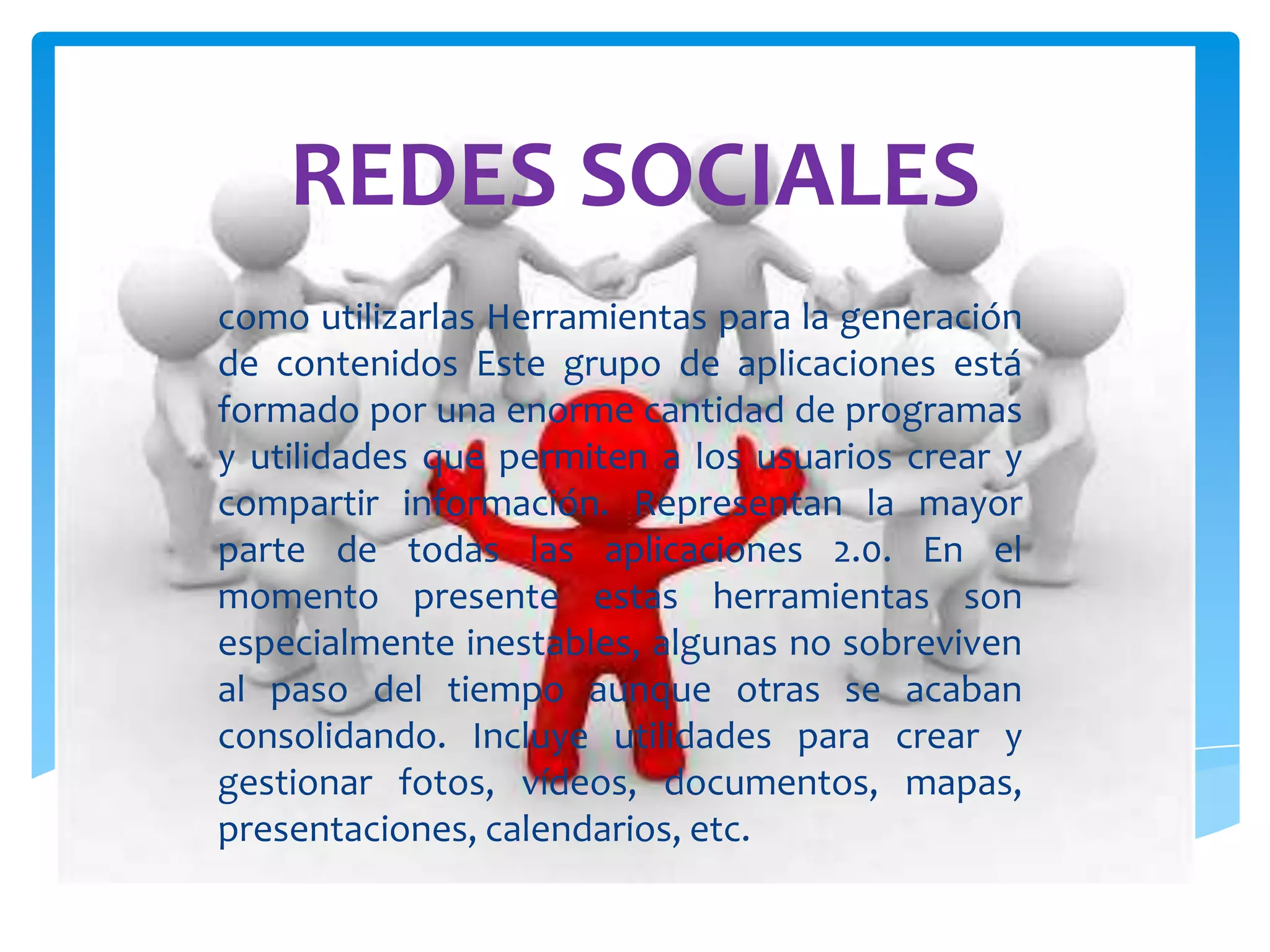 REDES SOCIALES
como utilizarlas Herramientas para la generación
de contenidos Este grupo de aplicaciones está
formado por una enorme cantidad de programas
y utilidades que permiten a los usuarios crear y
compartir información. Representan la mayor
parte de todas las aplicaciones 2.0. En el
momento presente estas herramientas son
especialmente inestables, algunas no sobreviven
al paso del tiempo aunque otras se acaban
consolidando. Incluye utilidades para crear y
gestionar fotos, vídeos, documentos, mapas,
presentaciones, calendarios, etc.
 