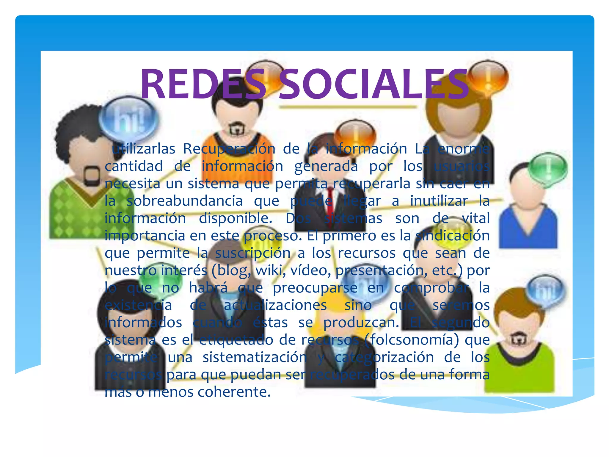 REDES SOCIALES
 utilizarlas Recuperación de la información La enorme
cantidad de información generada por los usuarios
necesita un sistema que permita recuperarla sin caer en
la sobreabundancia que puede llegar a inutilizar la
información disponible. Dos sistemas son de vital
importancia en este proceso. El primero es la sindicación
que permite la suscripción a los recursos que sean de
nuestro interés (blog, wiki, vídeo, presentación, etc.) por
lo que no habrá que preocuparse en comprobar la
existencia de actualizaciones sino que seremos
informados cuando éstas se produzcan. El segundo
sistema es el etiquetado de recursos (folcsonomía) que
permite una sistematización y categorización de los
recursos para que puedan ser recuperados de una forma
más o menos coherente.
 