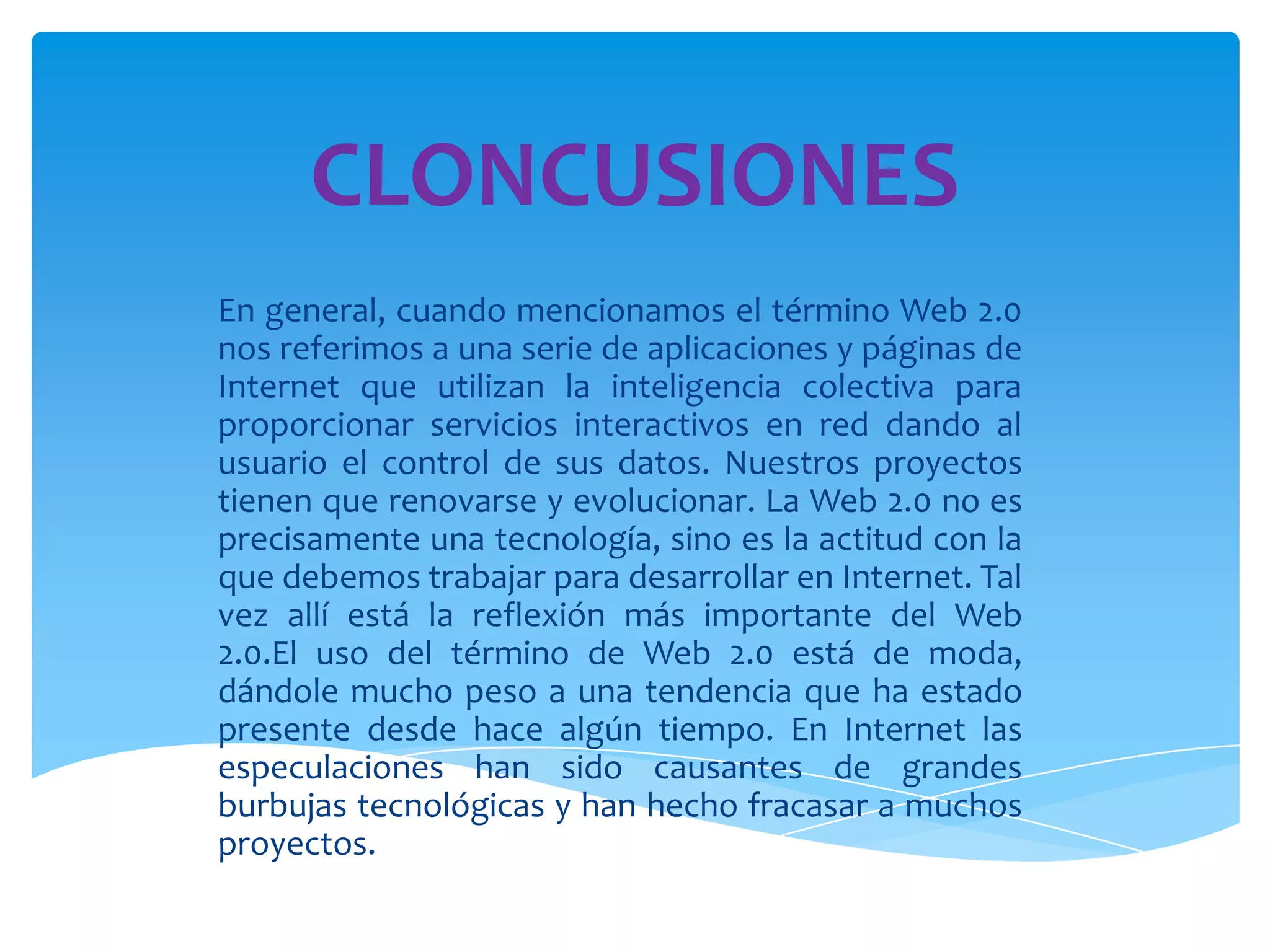 CLONCUSIONES
En general, cuando mencionamos el término Web 2.0
nos referimos a una serie de aplicaciones y páginas de
Internet que utilizan la inteligencia colectiva para
proporcionar servicios interactivos en red dando al
usuario el control de sus datos. Nuestros proyectos
tienen que renovarse y evolucionar. La Web 2.0 no es
precisamente una tecnología, sino es la actitud con la
que debemos trabajar para desarrollar en Internet. Tal
vez allí está la reflexión más importante del Web
2.0.El uso del término de Web 2.0 está de moda,
dándole mucho peso a una tendencia que ha estado
presente desde hace algún tiempo. En Internet las
especulaciones han sido causantes de grandes
burbujas tecnológicas y han hecho fracasar a muchos
proyectos.
 