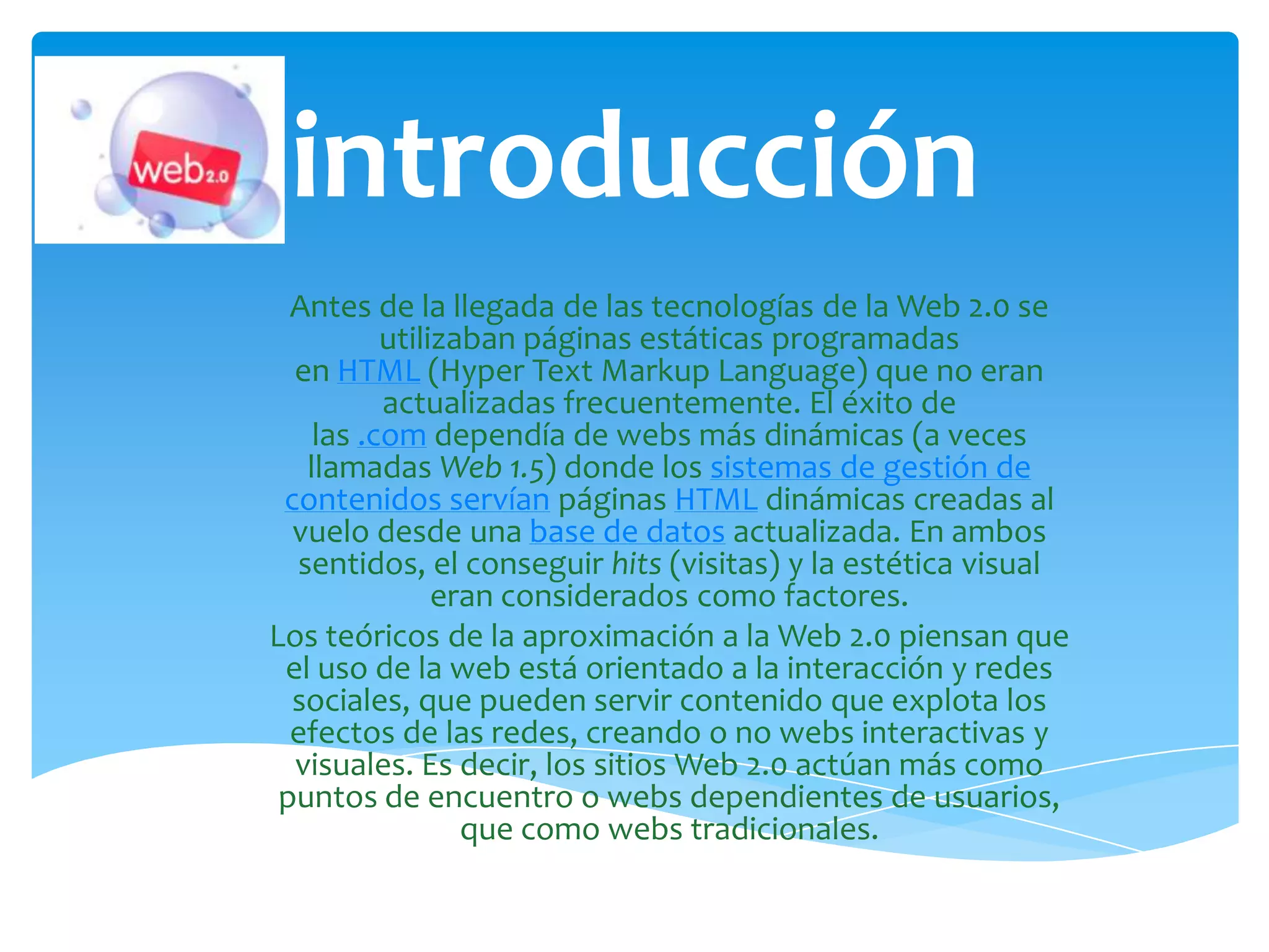 introducción
  Antes de la llegada de las tecnologías de la Web 2.0 se
          utilizaban páginas estáticas programadas
  en HTML (Hyper Text Markup Language) que no eran
          actualizadas frecuentemente. El éxito de
    las .com dependía de webs más dinámicas (a veces
   llamadas Web 1.5) donde los sistemas de gestión de
 contenidos servían páginas HTML dinámicas creadas al
  vuelo desde una base de datos actualizada. En ambos
  sentidos, el conseguir hits (visitas) y la estética visual
               eran considerados como factores.
Los teóricos de la aproximación a la Web 2.0 piensan que
 el uso de la web está orientado a la interacción y redes
  sociales, que pueden servir contenido que explota los
  efectos de las redes, creando o no webs interactivas y
  visuales. Es decir, los sitios Web 2.0 actúan más como
 puntos de encuentro o webs dependientes de usuarios,
                 que como webs tradicionales.
 