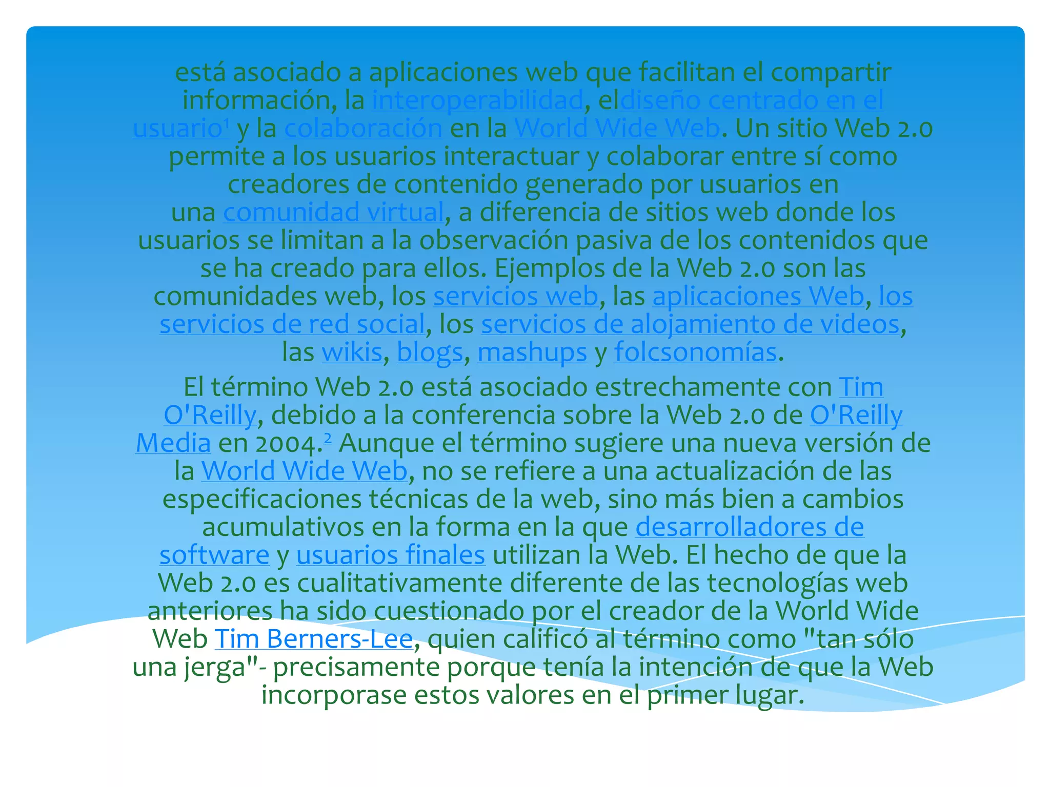 está asociado a aplicaciones web que facilitan el compartir
    información, la interoperabilidad, eldiseño centrado en el
usuario1 y la colaboración en la World Wide Web. Un sitio Web 2.0
   permite a los usuarios interactuar y colaborar entre sí como
        creadores de contenido generado por usuarios en
   una comunidad virtual, a diferencia de sitios web donde los
usuarios se limitan a la observación pasiva de los contenidos que
      se ha creado para ellos. Ejemplos de la Web 2.0 son las
 comunidades web, los servicios web, las aplicaciones Web, los
  servicios de red social, los servicios de alojamiento de videos,
              las wikis, blogs, mashups y folcsonomías.
    El término Web 2.0 está asociado estrechamente con Tim
  O'Reilly, debido a la conferencia sobre la Web 2.0 de O'Reilly
Media en 2004.2 Aunque el término sugiere una nueva versión de
   la World Wide Web, no se refiere a una actualización de las
  especificaciones técnicas de la web, sino más bien a cambios
      acumulativos en la forma en la que desarrolladores de
  software y usuarios finales utilizan la Web. El hecho de que la
  Web 2.0 es cualitativamente diferente de las tecnologías web
 anteriores ha sido cuestionado por el creador de la World Wide
 Web Tim Berners-Lee, quien calificó al término como "tan sólo
una jerga"- precisamente porque tenía la intención de que la Web
            incorporase estos valores en el primer lugar.
 