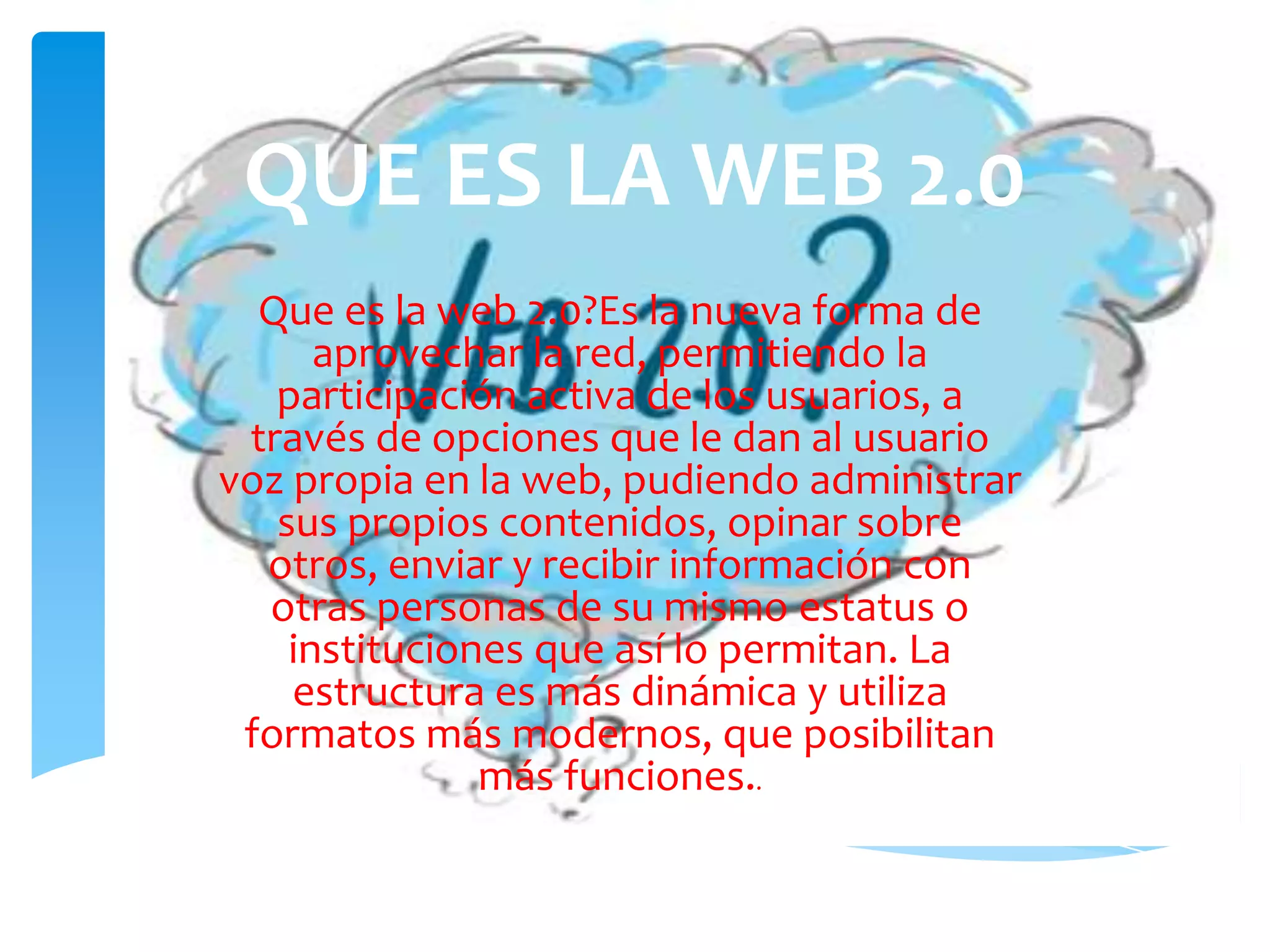 QUE ES LA WEB 2.0
  Que es la web 2.0?Es la nueva forma de
      aprovechar la red, permitiendo la
   participación activa de los usuarios, a
 través de opciones que le dan al usuario
voz propia en la web, pudiendo administrar
   sus propios contenidos, opinar sobre
  otros, enviar y recibir información con
  otras personas de su mismo estatus o
    instituciones que así lo permitan. La
    estructura es más dinámica y utiliza
 formatos más modernos, que posibilitan
               más funciones..
 