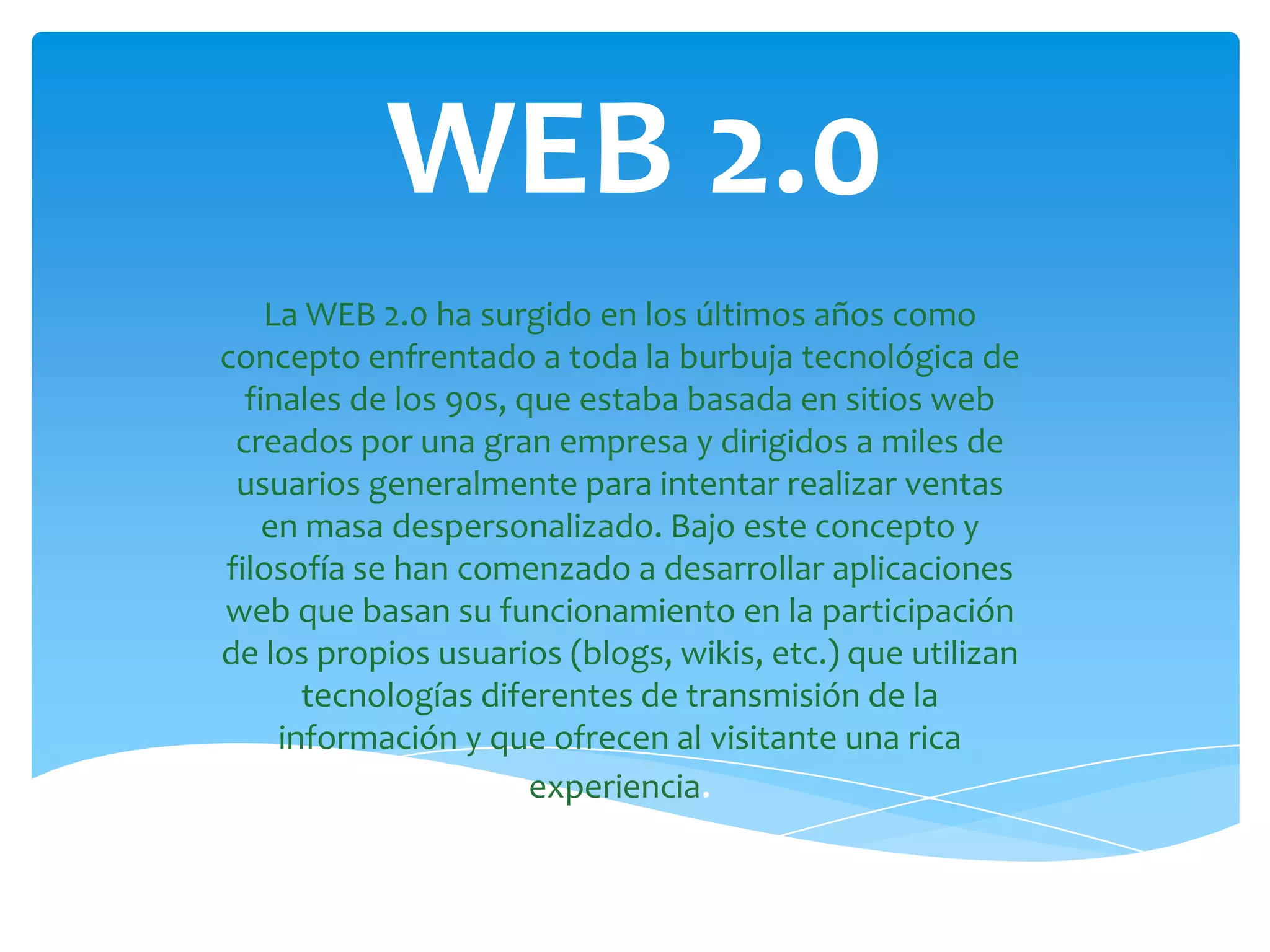 WEB 2.0
    La WEB 2.0 ha surgido en los últimos años como
concepto enfrentado a toda la burbuja tecnológica de
  finales de los 90s, que estaba basada en sitios web
 creados por una gran empresa y dirigidos a miles de
 usuarios generalmente para intentar realizar ventas
    en masa despersonalizado. Bajo este concepto y
filosofía se han comenzado a desarrollar aplicaciones
web que basan su funcionamiento en la participación
de los propios usuarios (blogs, wikis, etc.) que utilizan
       tecnologías diferentes de transmisión de la
     información y que ofrecen al visitante una rica
                       experiencia.
 