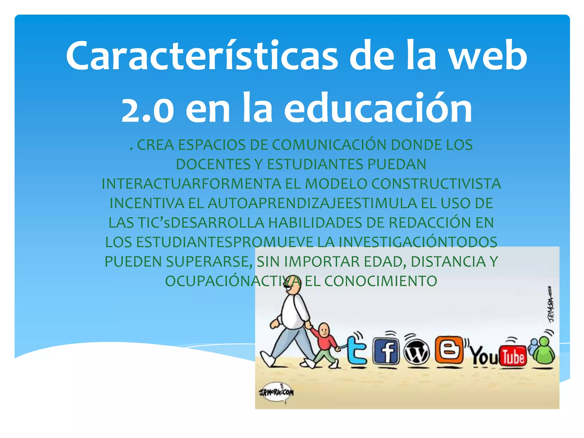 Características de la web
   2.0 en la educación
      . CREA ESPACIOS DE COMUNICACIÓN DONDE LOS
            DOCENTES Y ESTUDIANTES PUEDAN
 INTERACTUARFORMENTA EL MODELO CONSTRUCTIVISTA
   INCENTIVA EL AUTOAPRENDIZAJEESTIMULA EL USO DE
  LAS TIC’sDESARROLLA HABILIDADES DE REDACCIÓN EN
  LOS ESTUDIANTESPROMUEVE LA INVESTIGACIÓNTODOS
  PUEDEN SUPERARSE, SIN IMPORTAR EDAD, DISTANCIA Y
           OCUPACIÓNACTIVA EL CONOCIMIENTO
 