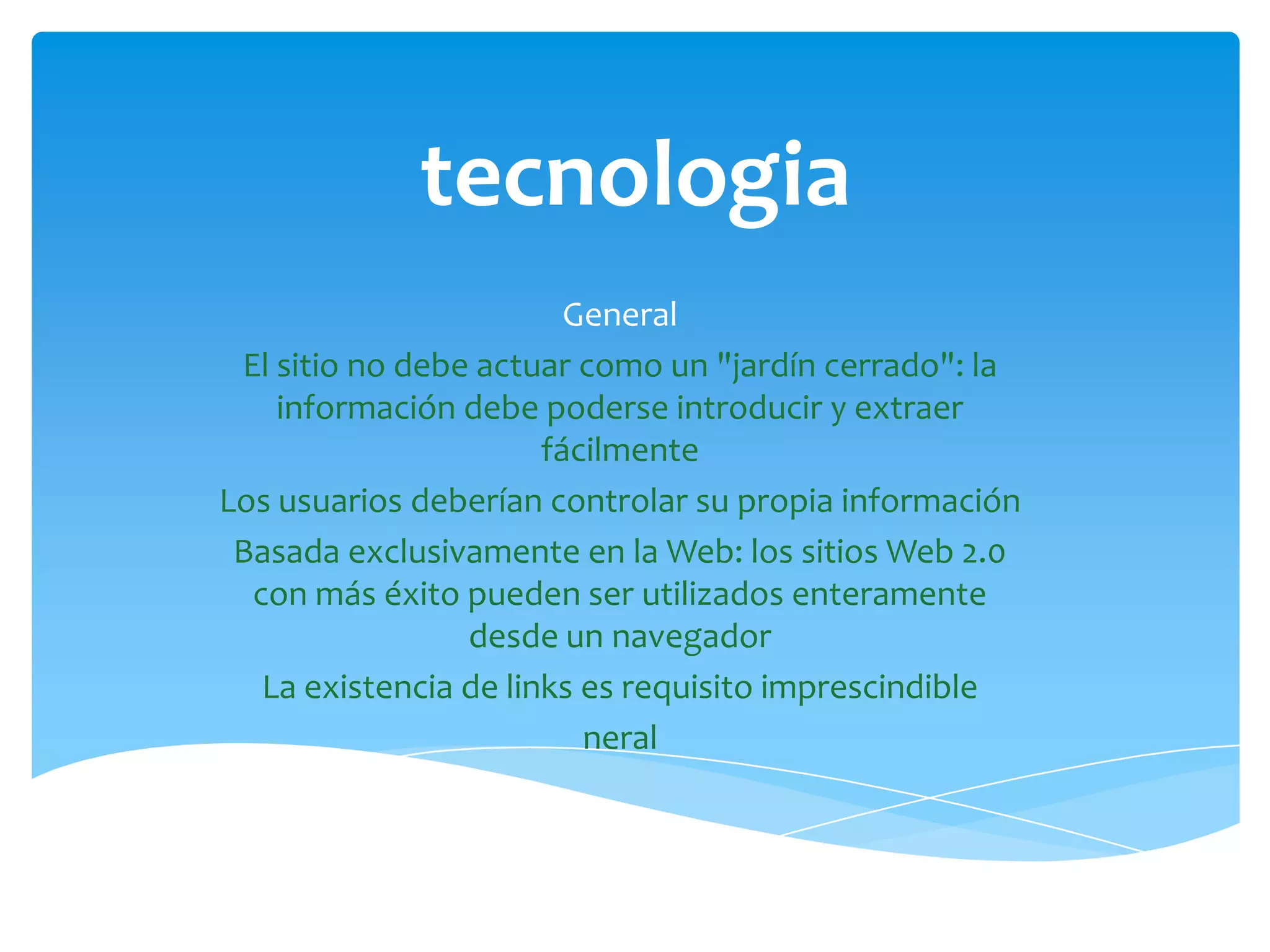 tecnologia
                         General
 El sitio no debe actuar como un "jardín cerrado": la
    información debe poderse introducir y extraer
                       fácilmente
Los usuarios deberían controlar su propia información
 Basada exclusivamente en la Web: los sitios Web 2.0
  con más éxito pueden ser utilizados enteramente
                 desde un navegador
   La existencia de links es requisito imprescindible
                          neral
 