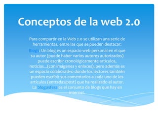 Conceptos de la web 2.0
  Para compartir en la Web 2.0 se utilizan una serie de
    herramientas, entre las que se pueden destacar:
  Blogs: Un blog es un espacio web personal en el que
   su autor (puede haber varios autores autorizados)
        puede escribir cronológicamente artículos,
  noticias...(con imágenes y enlaces), pero además es
  un espacio colaborativo donde los lectores también
   pueden escribir sus comentarios a cada uno de los
   artículos (entradas/post) que ha realizado el autor.
    La blogosfera es el conjunto de blogs que hay en
                         internet.
 