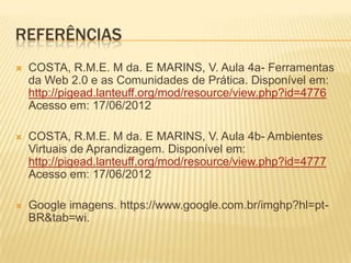 REFERÊNCIAS
   COSTA, R.M.E. M da. E MARINS, V. Aula 4a- Ferramentas
    da Web 2.0 e as Comunidades de Prática. Disponível em:
    http://pigead.lanteuff.org/mod/resource/view.php?id=4776
    Acesso em: 17/06/2012

   COSTA, R.M.E. M da. E MARINS, V. Aula 4b- Ambientes
    Virtuais de Aprandizagem. Disponível em:
    http://pigead.lanteuff.org/mod/resource/view.php?id=4777
    Acesso em: 17/06/2012

   Google imagens. https://www.google.com.br/imghp?hl=pt-
    BR&tab=wi.
 
