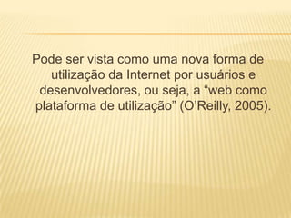 Pode ser vista como uma nova forma de
   utilização da Internet por usuários e
 desenvolvedores, ou seja, a “web como
plataforma de utilização” (O’Reilly, 2005).
 