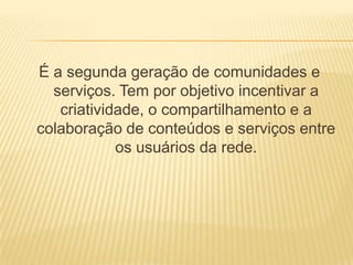 É a segunda geração de comunidades e
  serviços. Tem por objetivo incentivar a
   criatividade, o compartilhamento e a
colaboração de conteúdos e serviços entre
            os usuários da rede.
 
