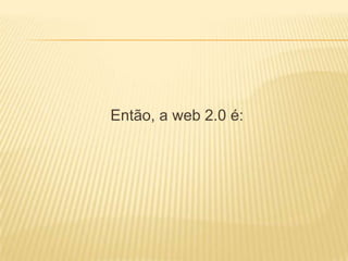 Então, a web 2.0 é:
 