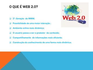 O QUE É WEB 2.0?


 2ª. Geração do WWW;

 Possibilidade de uma maior interação ;

 Ambiente online mais dinâmico;

 O usuário passa a ser o produtor do conteúdo;

 Compartilhamento de informações mais eficiente;

 Construção do conhecimento de uma forma mais dinâmica;
 