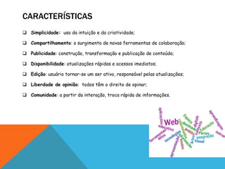 CARACTERÍSTICAS
 Simplicidade: uso da intuição e da criatividade;

 Compartilhamento: o surgimento de novas ferramentas de colaboração;

 Publicidade: construção, transformação e publicação de conteúdo;

 Disponibilidade: atualizações rápidas e acessos imediatos;

 Edição: usuário tornar-se um ser ativo, responsável pelas atualizações;

 Liberdade de opinião: todos têm o direito de opinar;

 Comunidade: a partir da interação, troca rápida de informações.
 