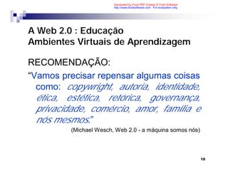 Generated by Foxit PDF Creator © Foxit Software
                         http://www.foxitsoftware.com For evaluation only.




A Web 2.0 : Educação
Ambientes Virtuais de Aprendizagem

RECOMENDAÇÃO:
“Vamos precisar repensar algumas coisas
  como: copywright, autoria, identidade,
  ética, estética, retórica, governança,
  privacidade, comércio, amor, família e
  nós mesmos.”
          (Michael Wesch, Web 2.0 - a máquina somos nós)



                                                                             10
 