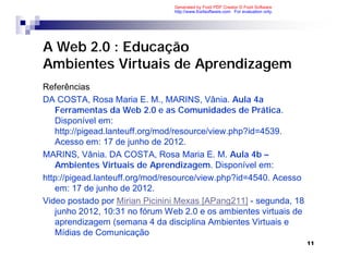 Generated by Foxit PDF Creator © Foxit Software
                                http://www.foxitsoftware.com For evaluation only.




A Web 2.0 : Educação
Ambientes Virtuais de Aprendizagem
Referências
DA COSTA, Rosa Maria E. M., MARINS, Vânia. Aula 4a
   Ferramentas da Web 2.0 e as Comunidades de Prática.
   Disponível em:
   http://pigead.lanteuff.org/mod/resource/view.php?id=4539.
   Acesso em: 17 de junho de 2012.
MARINS, Vânia. DA COSTA, Rosa Maria E. M. Aula 4b –
   Ambientes Virtuais de Aprendizagem. Disponível em:
http://pigead.lanteuff.org/mod/resource/view.php?id=4540. Acesso
   em: 17 de junho de 2012.
Video postado por Mirian Picinini Mexas [APang211] - segunda, 18
   junho 2012, 10:31 no fórum Web 2.0 e os ambientes virtuais de
   aprendizagem (semana 4 da disciplina Ambientes Virtuais e
   Mídias de Comunicação
                                                                                    11
 