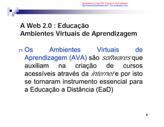 Generated by Foxit PDF Creator © Foxit Software
                       http://www.foxitsoftware.com For evaluation only.




A Web 2.0 : Educação
Ambientes Virtuais de Aprendizagem

n   Os      Ambientes        Virtuais     de
    Aprendizagem (AVA) são softwares que
    auxiliam na criação de cursos
    acessíveis através da internet e por isto
    se tornaram instrumento essencial para
    a Educação a Distância (EaD)


                                                                           2
 