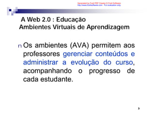 Generated by Foxit PDF Creator © Foxit Software
                 http://www.foxitsoftware.com For evaluation only.




A Web 2.0 : Educação
Ambientes Virtuais de Aprendizagem

n Os ambientes (AVA) permitem aos
 professores gerenciar conteúdos e
 administrar a evolução do curso,
 acompanhando o progresso de
 cada estudante.


                                                                     3
 