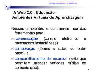 Generated by Foxit PDF Creator © Foxit Software
                    http://www.foxitsoftware.com For evaluation only.




A Web 2.0 : Educação
Ambientes Virtuais de Aprendizagem

Nesses ambientes encontram-se reunidas
  ferramentas para:
n comunicação     (correio eletrônico   e
  mensagens instantâneas);
n colaboração (fóruns e salas de bate-
  papo); e
n compartilhamento de recursos (links que
  permitem acessar variadas mídias de
  comunicação).                                                         4
 