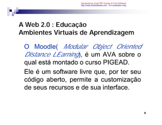Generated by Foxit PDF Creator © Foxit Software
                    http://www.foxitsoftware.com For evaluation only.




A Web 2.0 : Educação
Ambientes Virtuais de Aprendizagem

 O Moodle( Modular Object Oriented
 Distance LEarning), é um AVA sobre o
 qual está montado o curso PIGEAD.
 Ele é um software livre que, por ter seu
 código aberto, permite a customização
 de seus recursos e de sua interface.


                                                                        5
 
