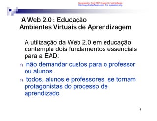 Generated by Foxit PDF Creator © Foxit Software
                    http://www.foxitsoftware.com For evaluation only.




A Web 2.0 : Educação
Ambientes Virtuais de Aprendizagem

 A utilização da Web 2.0 em educação
  contempla dois fundamentos essenciais
  para a EAD:
n não demandar custos para o professor
  ou alunos
n todos, alunos e professores, se tornam
  protagonistas do processo de
  aprendizado

                                                                        6
 