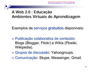 Generated by Foxit PDF Creator © Foxit Software
                       http://www.foxitsoftware.com For evaluation only.




A Web 2.0 : Educação
Ambientes Virtuais de Aprendizagem

Exemplos de serviços gratuitos disponíveis:

n   Publicação colaborativa de conteúdo:
    Blogs (Blogger, Flickr) e Wikis (Pbwiki,
    Wikipedia).
n   Grupos de discussão: Yahoogroups.
n   Comunicação: Skype, Messenger, Gmail.

                                                                           7
 