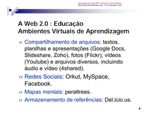 Generated by Foxit PDF Creator © Foxit Software
                         http://www.foxitsoftware.com For evaluation only.




A Web 2.0 : Educação
Ambientes Virtuais de Aprendizagem
n   Compartilhamento de arquivos: textos,
    planilhas e apresentações (Google Docs,
    Slideshare, Zoho), fotos (Flickr), vídeos
    (Youtube) e arquivos diversos, incluindo
    áudio e vídeo (4shared).
n   Redes Sociais: Orkut, MySpace,
    Facebook.
n   Mapas mentais: peraltrees.
n   Armazenamento de referências: Del.icio.us.
                                                                             8
 