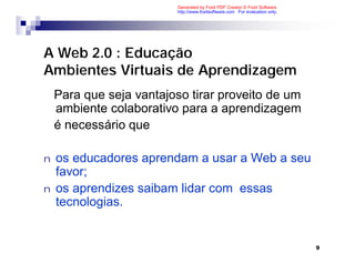 Generated by Foxit PDF Creator © Foxit Software
                         http://www.foxitsoftware.com For evaluation only.




A Web 2.0 : Educação
Ambientes Virtuais de Aprendizagem
    Para que seja vantajoso tirar proveito de um
    ambiente colaborativo para a aprendizagem
    é necessário que

n   os educadores aprendam a usar a Web a seu
    favor;
n   os aprendizes saibam lidar com essas
    tecnologias.


                                                                             9
 