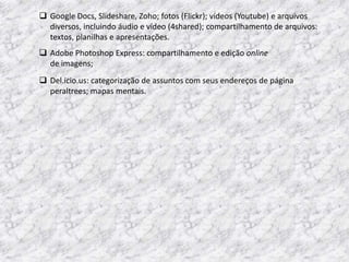  Google Docs, Slideshare, Zoho; fotos (Flickr); vídeos (Youtube) e arquivos
  diversos, incluindo áudio e vídeo (4shared); compartilhamento de arquivos:
  textos, planilhas e apresentações.
 Adobe Photoshop Express: compartilhamento e edição online
  de imagens;
 Del.icio.us: categorização de assuntos com seus endereços de página
  peraltrees; mapas mentais.
 