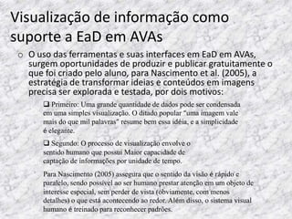 Visualização de informação como
suporte a EaD em AVAs
 o O uso das ferramentas e suas interfaces em EaD em AVAs,
   surgem oportunidades de produzir e publicar gratuitamente o
   que foi criado pelo aluno, para Nascimento et al. (2005), a
   estratégia de transformar ideias e conteúdos em imagens
   precisa ser explorada e testada, por dois motivos:
        Primeiro: Uma grande quantidade de dados pode ser condensada
       em uma simples visualização. O ditado popular “uma imagem vale
       mais do que mil palavras” resume bem essa idéia, e a simplicidade
       é elegante.
        Segundo: O processo de visualização envolve o
       sentido humano que possui Maior capacidade de
       captação de informações por unidade de tempo.
       Para Nascimento (2005) assegura que o sentido da visão é rápido e
       paralelo, sendo possível ao ser humano prestar atenção em um objeto de
       interesse especial, sem perder de vista (obviamente, com menos
       detalhes) o que está acontecendo ao redor. Além disso, o sistema visual
       humano é treinado para reconhecer padrões.
 