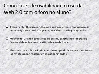 Como fazer de usabilidade o uso da
Web 2.0 com o foco no aluno?

 Treinamento: O educador domine o uso das ferramentas, usando de
  metodologia construtivista, para que o aluno se eduque aprender.

 Motivando: Criando estratégias de ensino, construindo saberes de
  forma colaborativa, com criatividade e usabilidade.

 Mudando uma cultura: Ensinar ao aluno a produzir texto e transformá-
  los em idéias que possam ser postadas em redes.
 