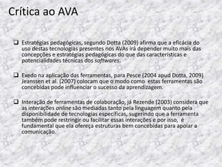 Crítica ao AVA

  Estratégias pedagógicas, segundo Dotta (2009) afirma que a eficácia do
   uso destas tecnologias presentes nos AVAs irá depender muito mais das
   concepções e estratégias pedagógicas do que das características e
   potencialidades técnicas dos softwares.

  Exedo na aplicação das ferramentas, para Pesce (2004 apud Dotta, 2009)
   Jeanssen et al. (2007) colocam que o modo como estas ferramentas são
   concebidas pode influenciar o sucesso da aprendizagem.

  Interação de ferramentas de colaboração, já Rezende (2003) considera que
   as interações online são mediadas tanto pela linguagem quanto pela
   disponibilidade de tecnologias específicas, sugerindo que a ferramenta
   também pode restringir ou facilitar essas interações e por isso, é
   fundamental que ela ofereça estruturas bem concebidas para apoiar a
   comunicação.
 