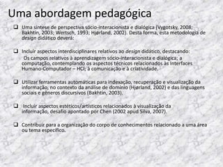 Uma abordagem pedagógica
 Uma síntese de perspectiva sócio-interacionista e dialógica (Vygotsky, 2008;
  Bakhtin, 2003; Wertsch, 1993; Hjørland, 2002). Desta forma, esta metodologia de
  design didático deverá:

 Incluir aspectos interdisciplinares relativos ao design didático, destacando:
   Os campos relativos à aprendizagem sócio-interacionista e dialógica; a
  computação, contemplando os aspectos técnicos relacionados às Interfaces
  Humano-Computador – HCI; à comunicação e à criatividade.

 Utilizar ferramentas automáticas para indexação, recuperação e visualização da
  informação, no contexto da análise de domínio (Hjørland, 2002) e das linguagens
  sociais e gêneros discursivos (Bakhtin, 2003).

 Incluir aspectos estéticos/artísticos relacionados à visualização da
  informação, desafio apontado por Chen (2002 apud Silva, 2007).

 Contribuir para a organização do corpo de conhecimentos relacionado a uma área
  ou tema específico.
 