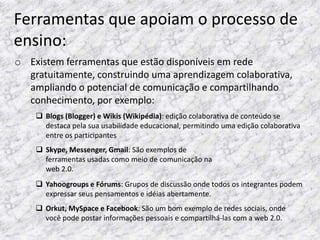 Ferramentas que apoiam o processo de
ensino:
o Existem ferramentas que estão disponíveis em rede
  gratuitamente, construindo uma aprendizagem colaborativa,
  ampliando o potencial de comunicação e compartilhando
  conhecimento, por exemplo:
     Blogs (Blogger) e Wikis (Wikipédia): edição colaborativa de conteúdo se
      destaca pela sua usabilidade educacional, permitindo uma edição colaborativa
      entre os participantes
     Skype, Messenger, Gmail: São exemplos de
      ferramentas usadas como meio de comunicação na
      web 2.0.
     Yahoogroups e Fórums: Grupos de discussão onde todos os integrantes podem
      expressar seus pensamentos e idéias abertamente.
     Orkut, MySpace e Facebook: São um bom exemplo de redes sociais, onde
      você pode postar informações pessoais e compartilhá-las com a web 2.0.
 