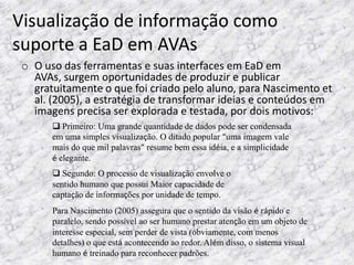 Visualização de informação como
suporte a EaD em AVAs
 o O uso das ferramentas e suas interfaces em EaD em
   AVAs, surgem oportunidades de produzir e publicar
   gratuitamente o que foi criado pelo aluno, para Nascimento et
   al. (2005), a estratégia de transformar ideias e conteúdos em
   imagens precisa ser explorada e testada, por dois motivos:
        Primeiro: Uma grande quantidade de dados pode ser condensada
       em uma simples visualização. O ditado popular “uma imagem vale
       mais do que mil palavras” resume bem essa idéia, e a simplicidade
       é elegante.
        Segundo: O processo de visualização envolve o
       sentido humano que possui Maior capacidade de
       captação de informações por unidade de tempo.
       Para Nascimento (2005) assegura que o sentido da visão é rápido e
       paralelo, sendo possível ao ser humano prestar atenção em um objeto de
       interesse especial, sem perder de vista (obviamente, com menos
       detalhes) o que está acontecendo ao redor. Além disso, o sistema visual
       humano é treinado para reconhecer padrões.
 