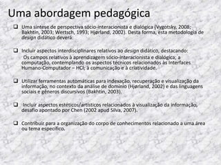 Uma abordagem pedagógica
 Uma síntese de perspectiva sócio-interacionista e dialógica (Vygotsky, 2008;
  Bakhtin, 2003; Wertsch, 1993; Hjørland, 2002). Desta forma, esta metodologia de
  design didático deverá:

 Incluir aspectos interdisciplinares relativos ao design didático, destacando:
   Os campos relativos à aprendizagem sócio-interacionista e dialógica; a
  computação, contemplando os aspectos técnicos relacionados às Interfaces
  Humano-Computador – HCI; à comunicação e à criatividade.

 Utilizar ferramentas automáticas para indexação, recuperação e visualização da
  informação, no contexto da análise de domínio (Hjørland, 2002) e das linguagens
  sociais e gêneros discursivos (Bakhtin, 2003).

 Incluir aspectos estéticos/artísticos relacionados à visualização da informação,
  desafio apontado por Chen (2002 apud Silva, 2007).

 Contribuir para a organização do corpo de conhecimentos relacionado a uma área
  ou tema específico.
 