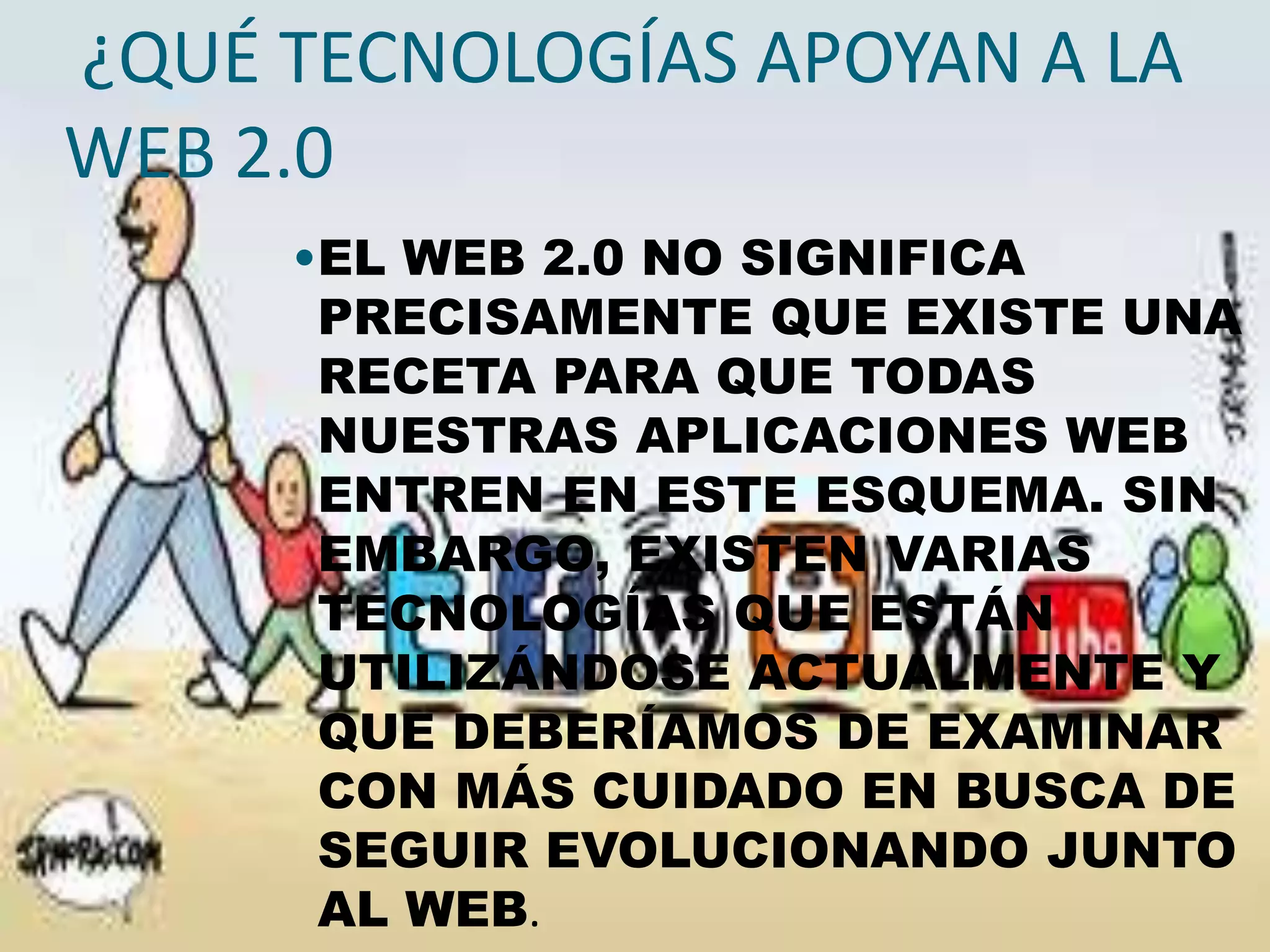 ¿QUÉ TECNOLOGÍAS APOYAN A LA
WEB 2.0
     •EL WEB 2.0 NO SIGNIFICA
      PRECISAMENTE QUE EXISTE UNA
      RECETA PARA QUE TODAS
      NUESTRAS APLICACIONES WEB
      ENTREN EN ESTE ESQUEMA. SIN
      EMBARGO, EXISTEN VARIAS
      TECNOLOGÍAS QUE ESTÁN
      UTILIZÁNDOSE ACTUALMENTE Y
      QUE DEBERÍAMOS DE EXAMINAR
      CON MÁS CUIDADO EN BUSCA DE
      SEGUIR EVOLUCIONANDO JUNTO
      AL WEB.
 