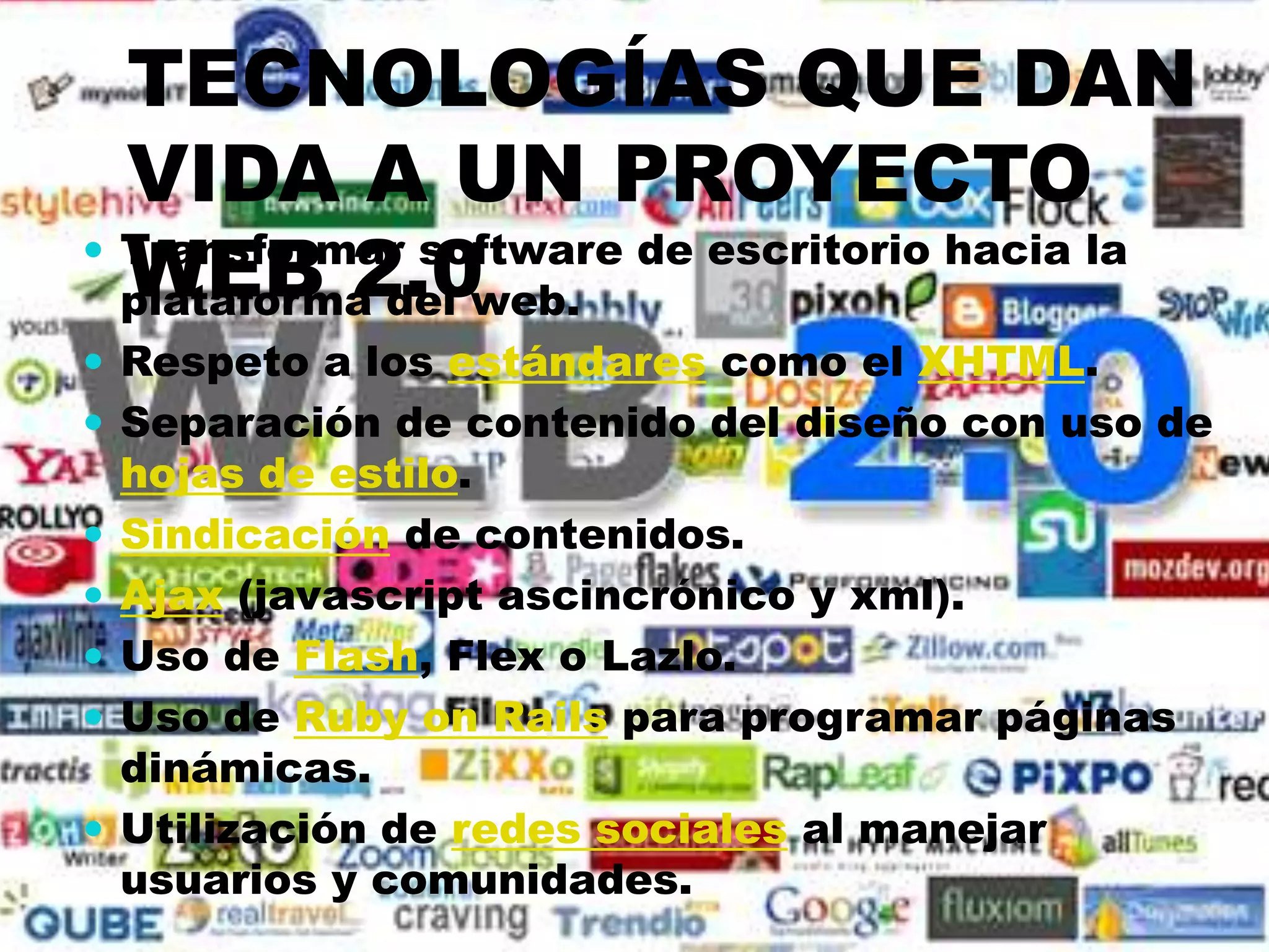 TECNOLOGÍAS QUE DAN
  VIDA A UN PROYECTO
  WEB 2.0
 Transformar software de escritorio hacia la
  plataforma del web.
 Respeto a los estándares como el XHTML.
 Separación de contenido del diseño con uso de
    hojas de estilo.
   Sindicación de contenidos.
   Ajax (javascript ascincrónico y xml).
   Uso de Flash, Flex o Lazlo.
   Uso de Ruby on Rails para programar páginas
    dinámicas.
   Utilización de redes sociales al manejar
    usuarios y comunidades.
 
