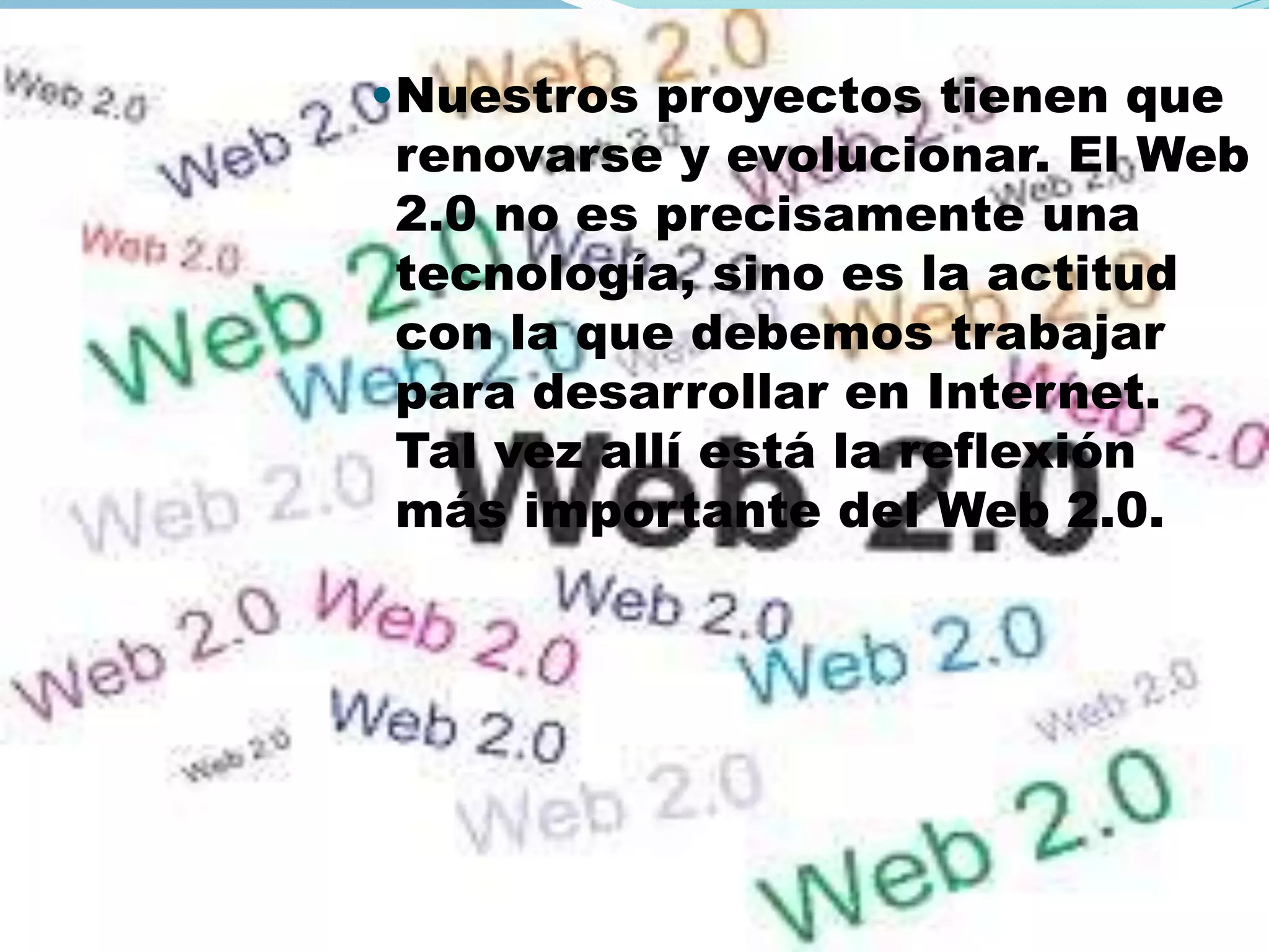 •Nuestros proyectos tienen que
 renovarse y evolucionar. El Web
 2.0 no es precisamente una
 tecnología, sino es la actitud
 con la que debemos trabajar
 para desarrollar en Internet.
 Tal vez allí está la reflexión
 más importante del Web 2.0.
 