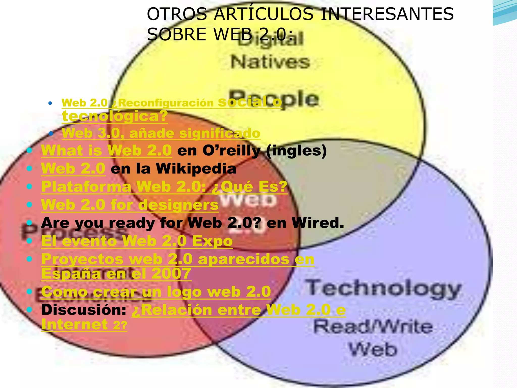 OTROS ARTÍCULOS INTERESANTES
                   SOBRE WEB 2.0:


     Web 2.0 ¿Reconfiguración   social o
      tecnológica?
     Web 3.0, añade significado
 What is Web 2.0 en O’reilly (ingles)
 Web 2.0 en la Wikipedia
 Plataforma Web 2.0: ¿Qué Es?
 Web 2.0 for designers
 Are you ready for Web 2.0? en Wired.
 El evento Web 2.0 Expo
 Proyectos web 2.0 aparecidos en
  España en el 2007
 Como crear un logo web 2.0
 Discusión: ¿Relación entre Web 2.0 e
  Internet 2?
 