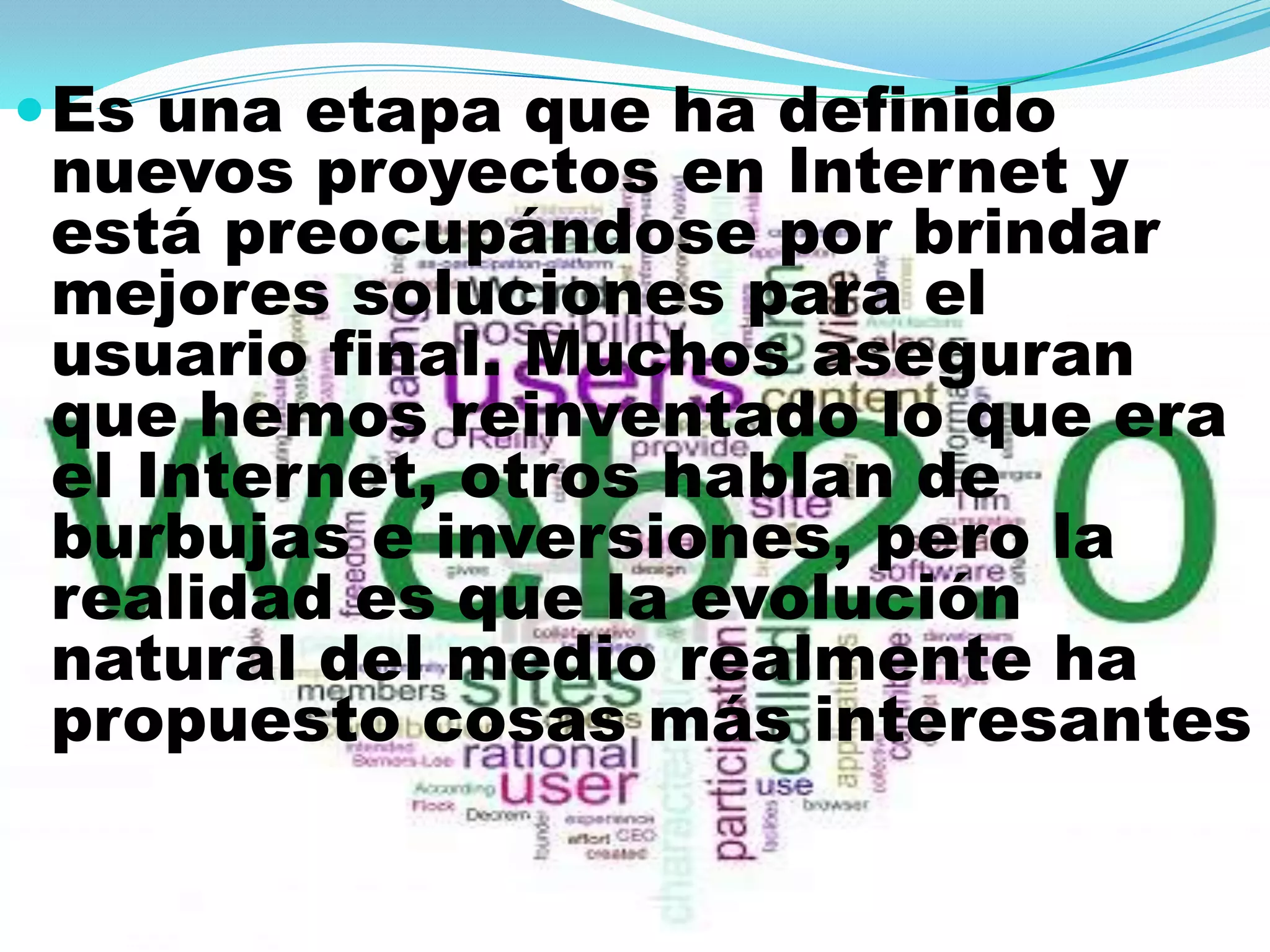  Es una etapa que ha definido
 nuevos proyectos en Internet y
 está preocupándose por brindar
 mejores soluciones para el
 usuario final. Muchos aseguran
 que hemos reinventado lo que era
 el Internet, otros hablan de
 burbujas e inversiones, pero la
 realidad es que la evolución
 natural del medio realmente ha
 propuesto cosas más interesantes
 