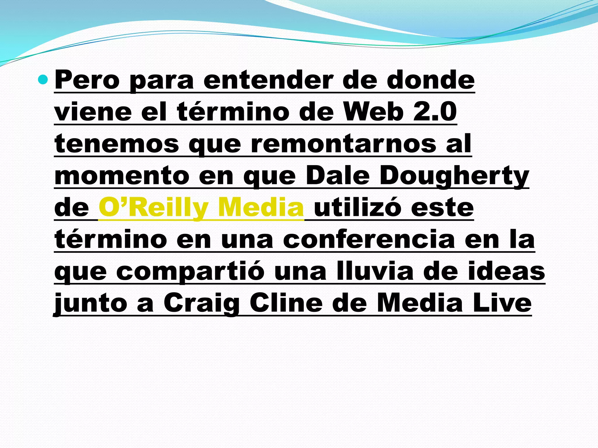  Pero para entender de donde
 viene el término de Web 2.0
 tenemos que remontarnos al
 momento en que Dale Dougherty
 de O’Reilly Media utilizó este
 término en una conferencia en la
 que compartió una lluvia de ideas
 junto a Craig Cline de Media Live
 